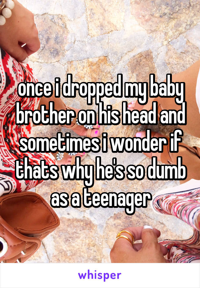 once i dropped my baby brother on his head and sometimes i wonder if thats why he's so dumb as a teenager