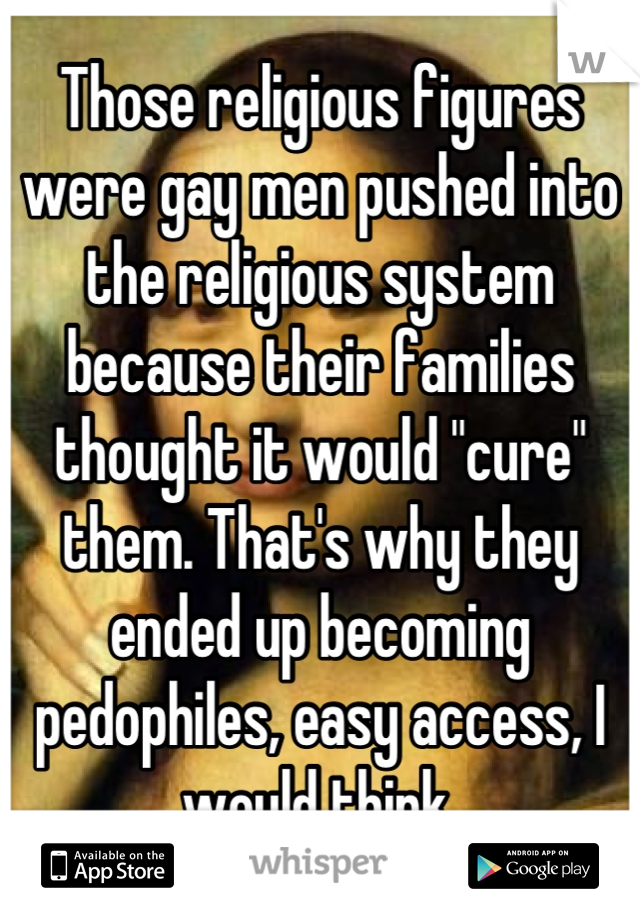 Those religious figures were gay men pushed into the religious system because their families thought it would "cure" them. That's why they ended up becoming pedophiles, easy access, I would think.