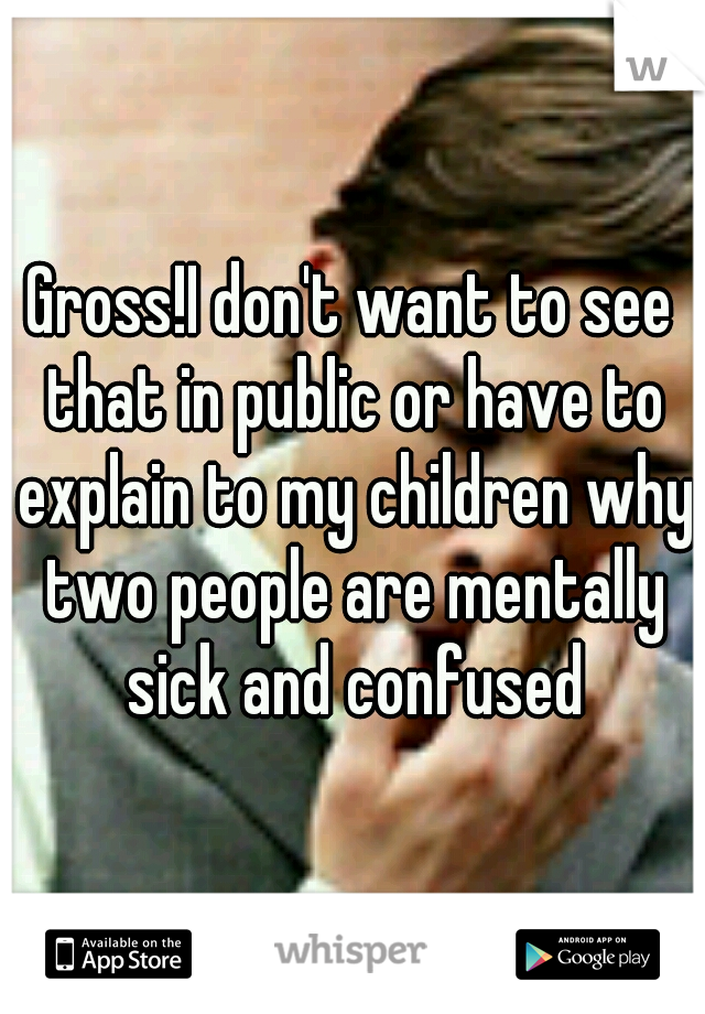 Gross!I don't want to see that in public or have to explain to my children why two people are mentally sick and confused