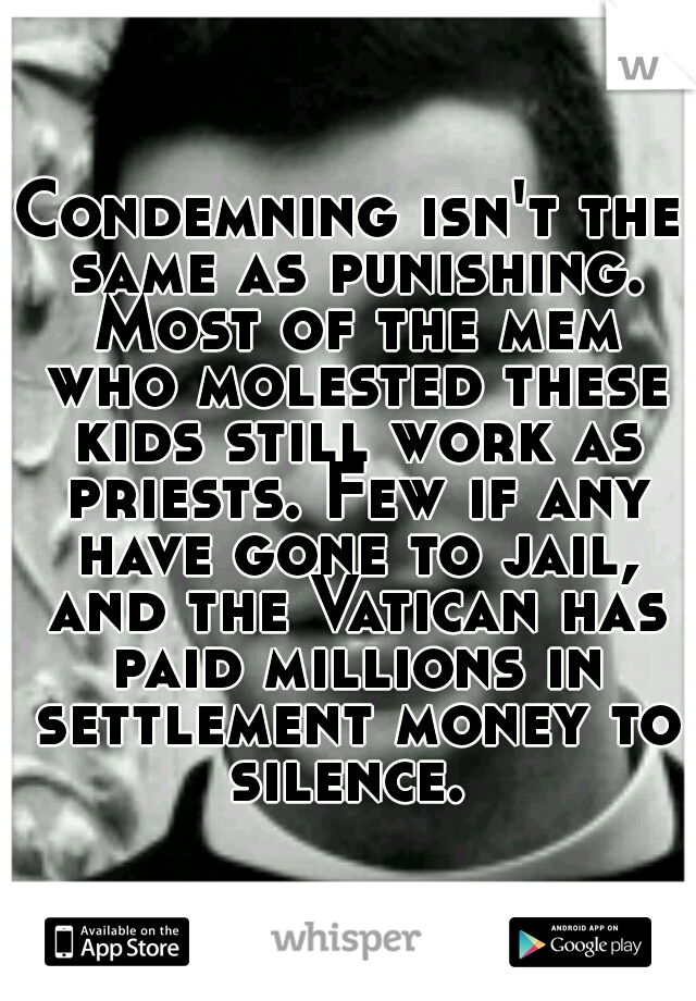 Condemning isn't the same as punishing. Most of the mem who molested these kids still work as priests. Few if any have gone to jail, and the Vatican has paid millions in settlement money to silence. 