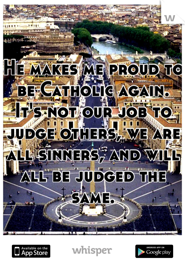 He makes me proud to be Catholic again. It's not our job to judge others, we are all sinners, and will all be judged the same.