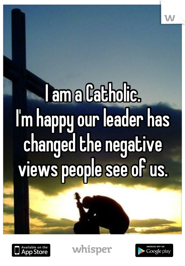 I am a Catholic.
I'm happy our leader has changed the negative views people see of us.