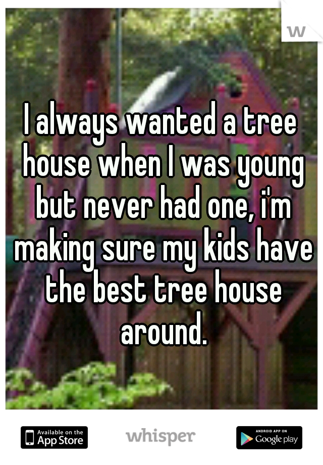 I always wanted a tree house when I was young but never had one, i'm making sure my kids have the best tree house around.
