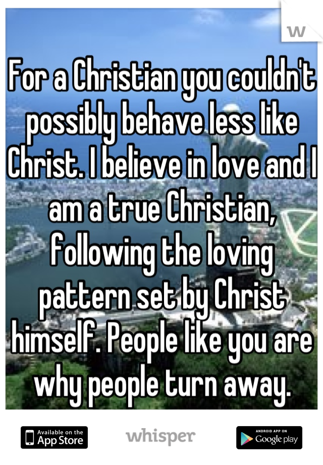 For a Christian you couldn't possibly behave less like Christ. I believe in love and I am a true Christian, following the loving pattern set by Christ himself. People like you are why people turn away.