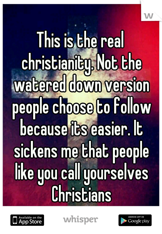 This is the real christianity. Not the watered down version people choose to follow because its easier. It sickens me that people like you call yourselves Christians