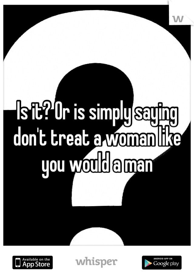 Is it? Or is simply saying don't treat a woman like you would a man