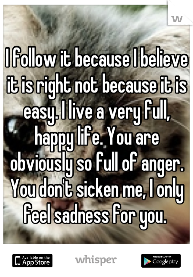 I follow it because I believe it is right not because it is easy. I live a very full, happy life. You are obviously so full of anger. You don't sicken me, I only feel sadness for you. 