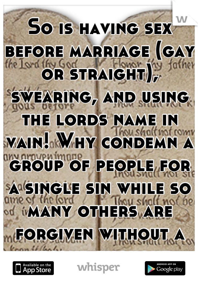 So is having sex before marriage (gay or straight), swearing, and using the lords name in vain! Why condemn a group of people for a single sin while so many others are forgiven without a second thought