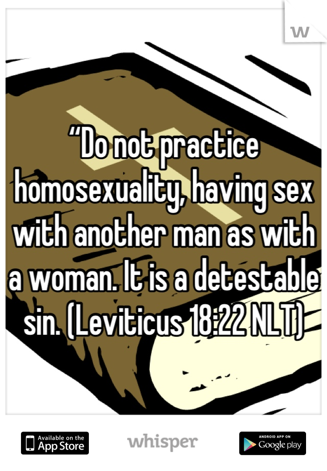 “Do not practice homosexuality, having sex with another man as with a woman. It is a detestable sin. (Leviticus 18:22 NLT)