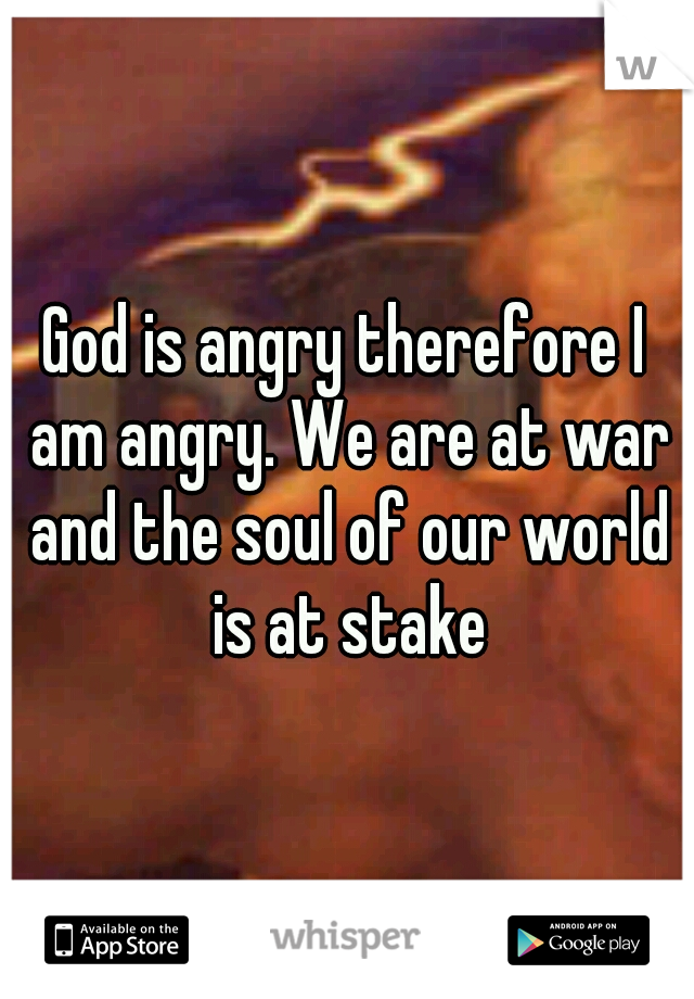 God is angry therefore I am angry. We are at war and the soul of our world is at stake