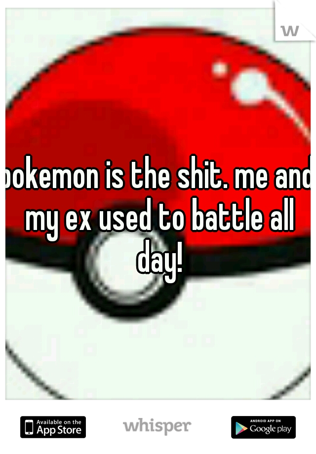 pokemon is the shit. me and my ex used to battle all day!