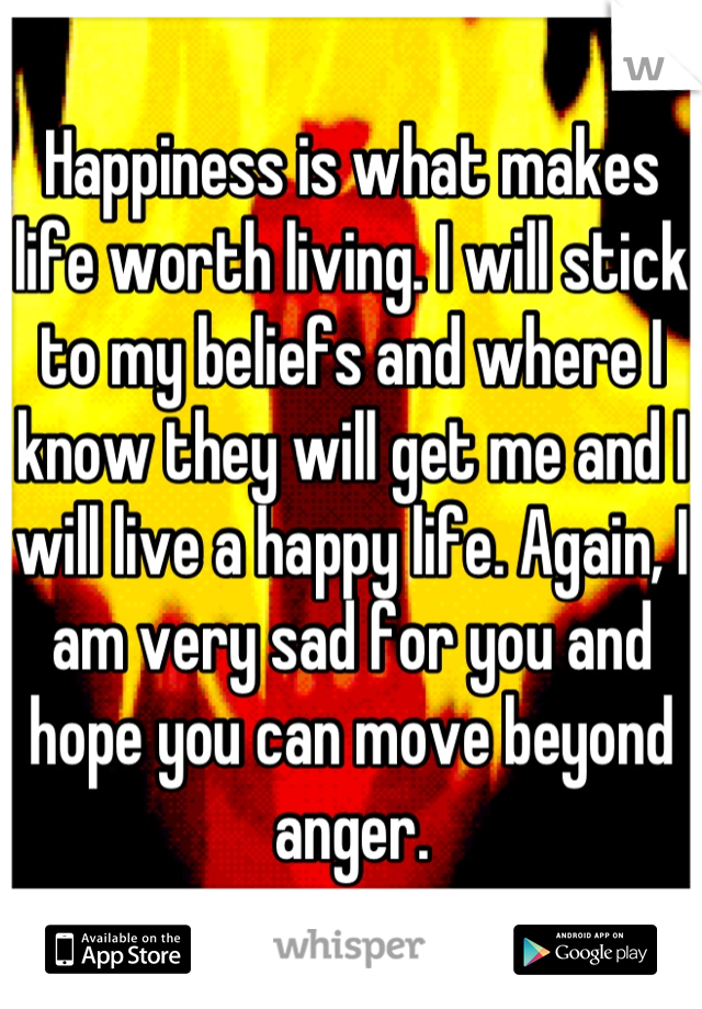 Happiness is what makes life worth living. I will stick to my beliefs and where I know they will get me and I will live a happy life. Again, I am very sad for you and hope you can move beyond anger.