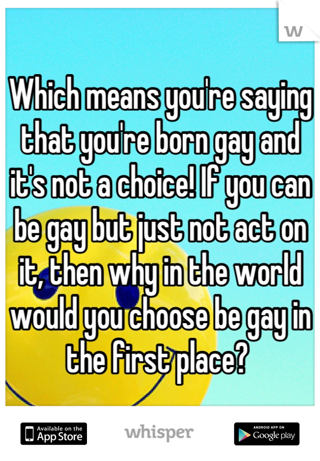 Which means you're saying that you're born gay and it's not a choice! If you can be gay but just not act on it, then why in the world would you choose be gay in the first place? 