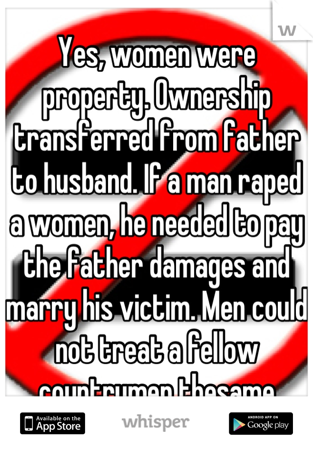 Yes, women were property. Ownership transferred from father to husband. If a man raped a women, he needed to pay the father damages and marry his victim. Men could not treat a fellow countrymen thesame