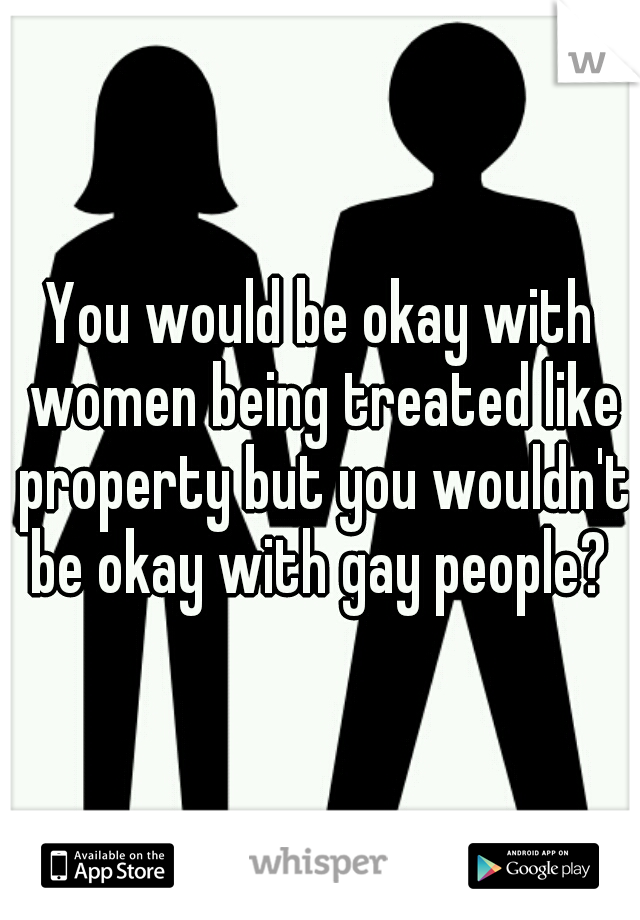 You would be okay with women being treated like property but you wouldn't be okay with gay people? 