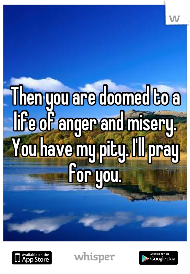 Then you are doomed to a life of anger and misery. You have my pity. I'll pray for you.