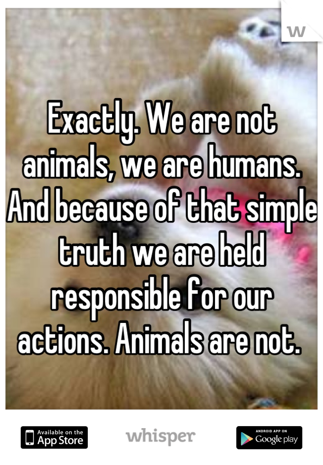 Exactly. We are not animals, we are humans. And because of that simple truth we are held responsible for our actions. Animals are not. 