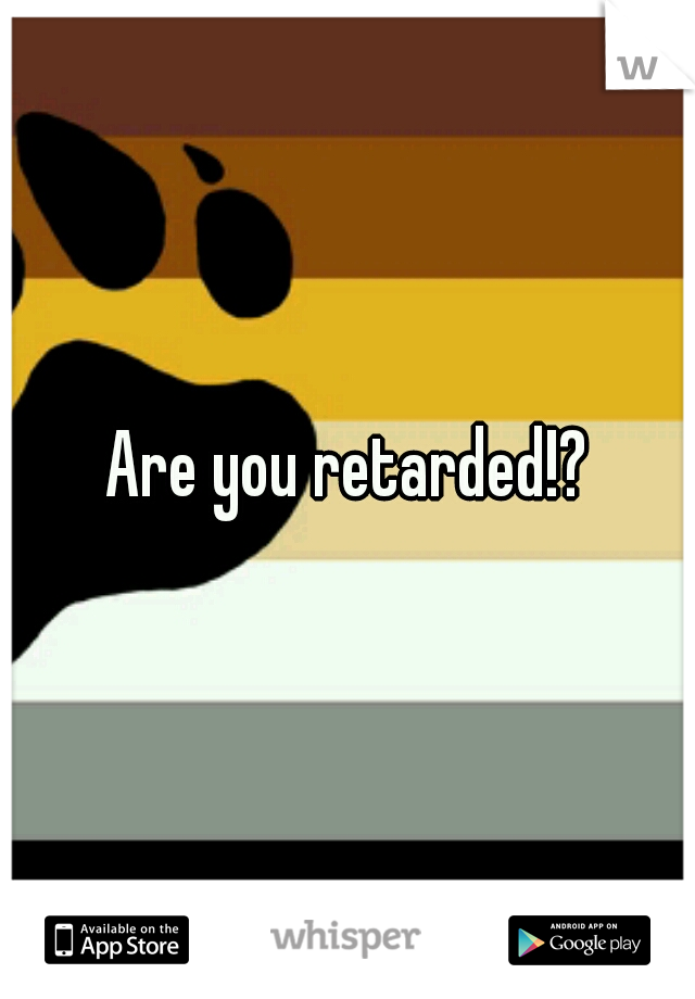 Are you retarded!?