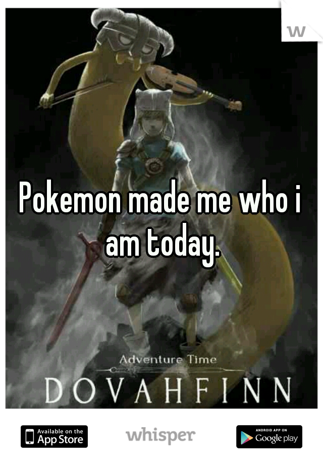 Pokemon made me who i am today.