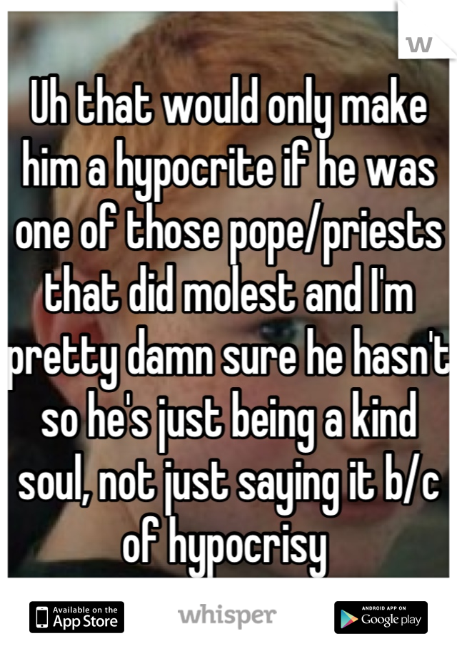 Uh that would only make him a hypocrite if he was one of those pope/priests that did molest and I'm pretty damn sure he hasn't so he's just being a kind soul, not just saying it b/c of hypocrisy 