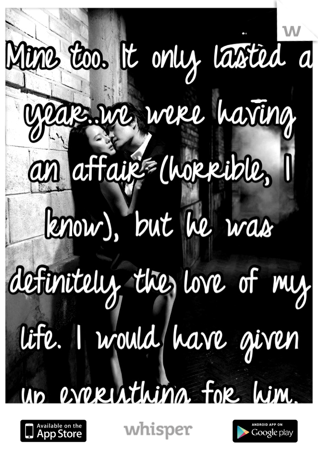 Mine too. It only lasted a year..we were having an affair (horrible, I know), but he was definitely the love of my life. I would have given up everything for him.