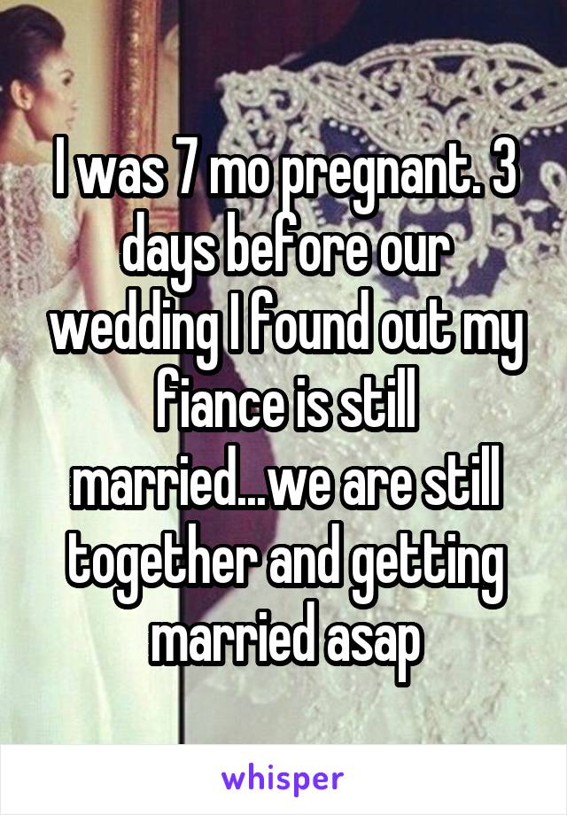 I was 7 mo pregnant. 3 days before our wedding I found out my fiance is still married...we are still together and getting married asap