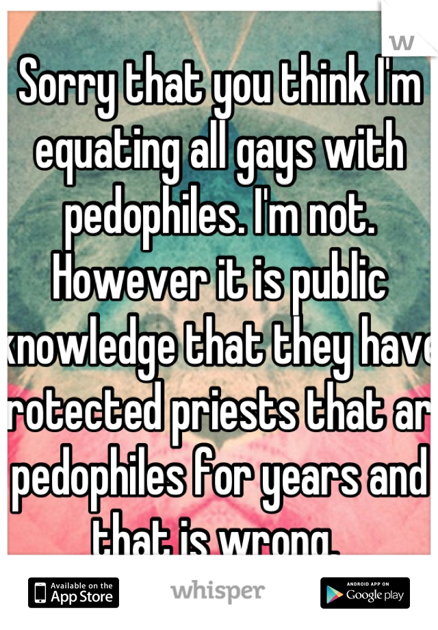 Sorry that you think I'm equating all gays with pedophiles. I'm not. However it is public knowledge that they have protected priests that are pedophiles for years and that is wrong. 