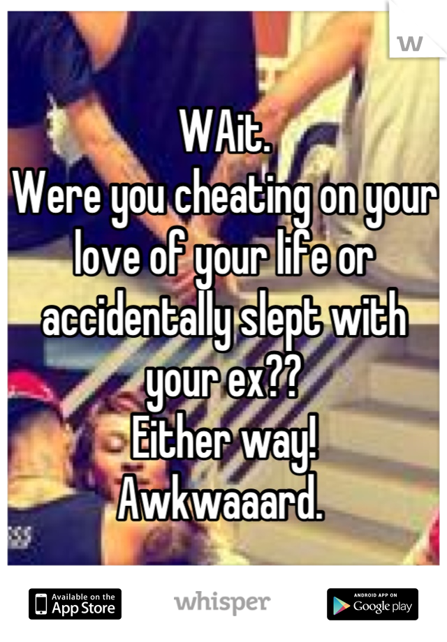 WAit. 
Were you cheating on your love of your life or accidentally slept with your ex?? 
Either way!
Awkwaaard. 