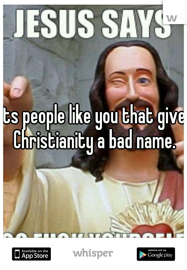 Its people like you that give Christianity a bad name.