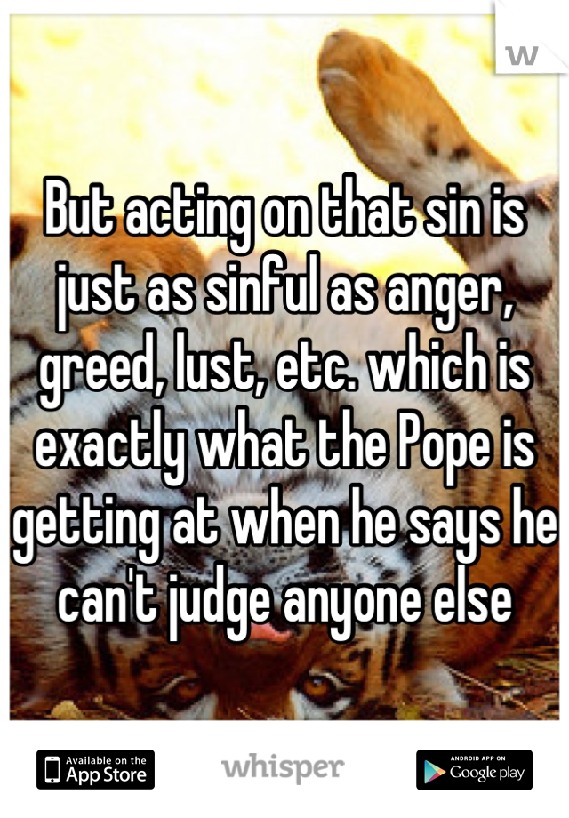 But acting on that sin is just as sinful as anger, greed, lust, etc. which is exactly what the Pope is getting at when he says he can't judge anyone else