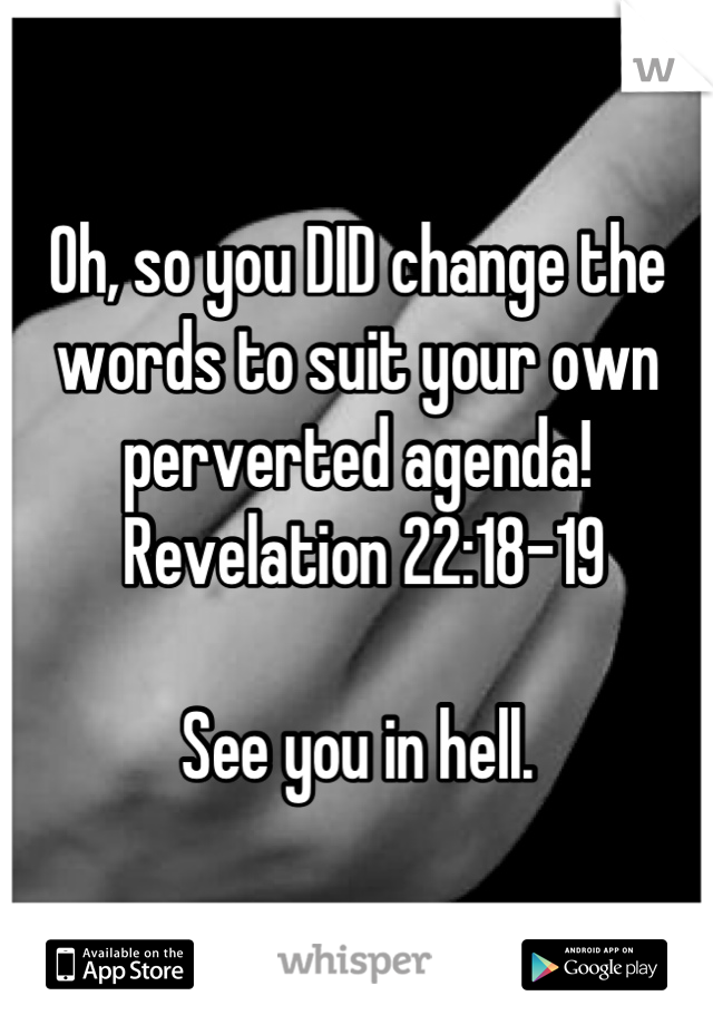 Oh, so you DID change the words to suit your own perverted agenda! 
 Revelation 22:18-19

See you in hell.