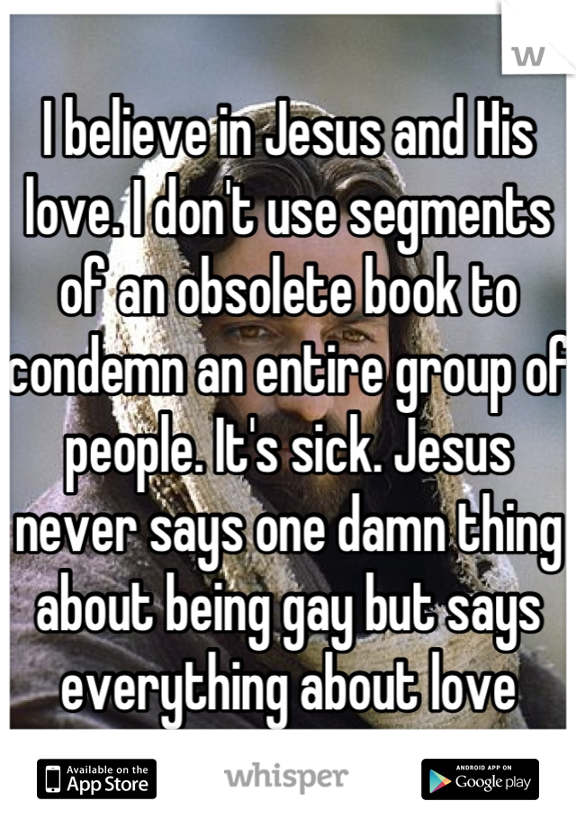 I believe in Jesus and His love. I don't use segments of an obsolete book to condemn an entire group of people. It's sick. Jesus never says one damn thing about being gay but says everything about love