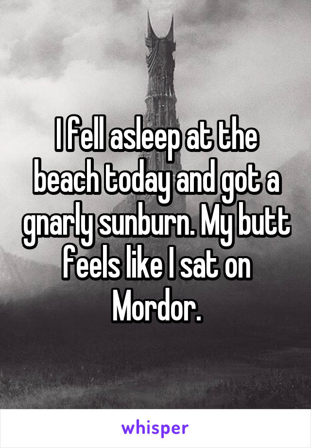 I fell asleep at the beach today and got a gnarly sunburn. My butt feels like I sat on Mordor.