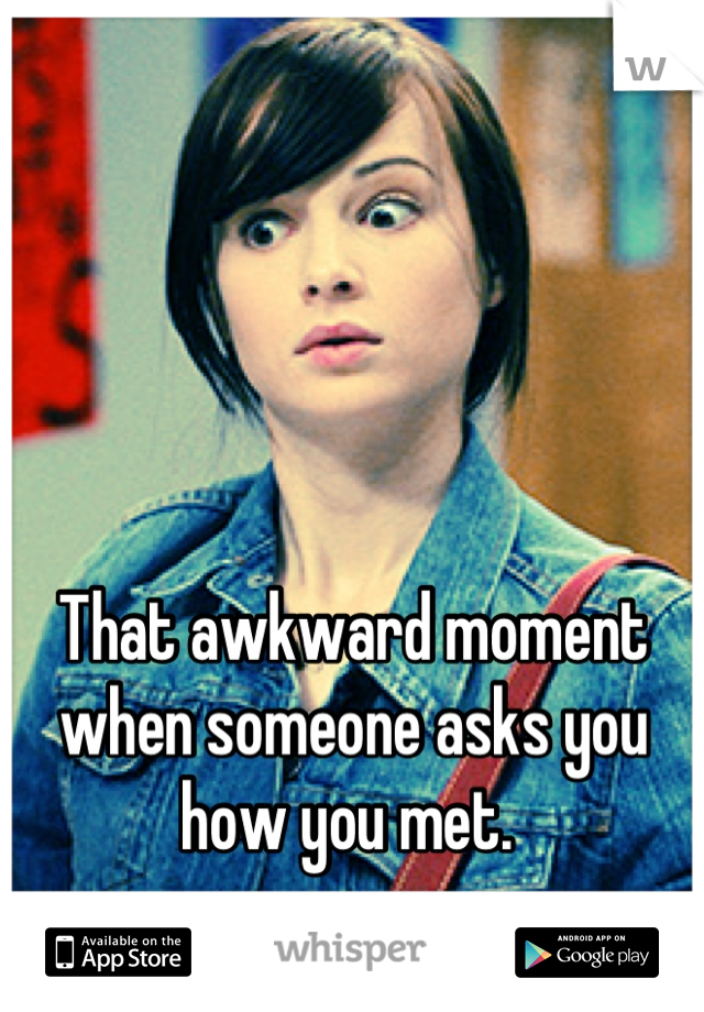 That awkward moment when someone asks you how you met. 