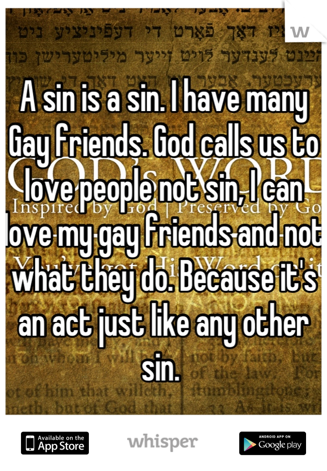 A sin is a sin. I have many Gay friends. God calls us to love people not sin, I can love my gay friends and not what they do. Because it's an act just like any other sin. 