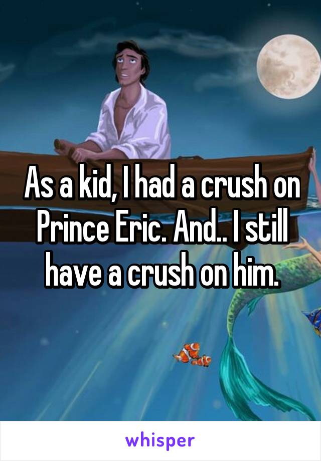 As a kid, I had a crush on Prince Eric. And.. I still have a crush on him.