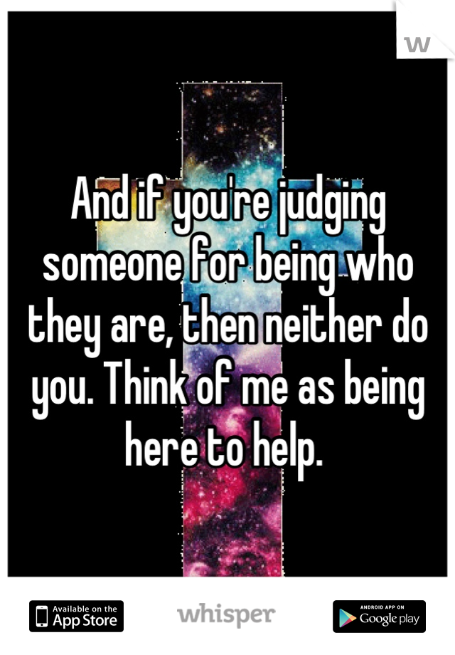 And if you're judging someone for being who they are, then neither do you. Think of me as being here to help. 