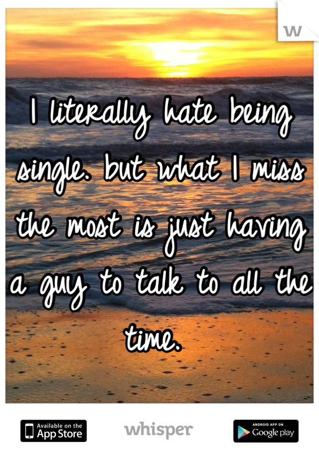 I literally hate being single. but what I miss the most is just having a guy to talk to all the time. 