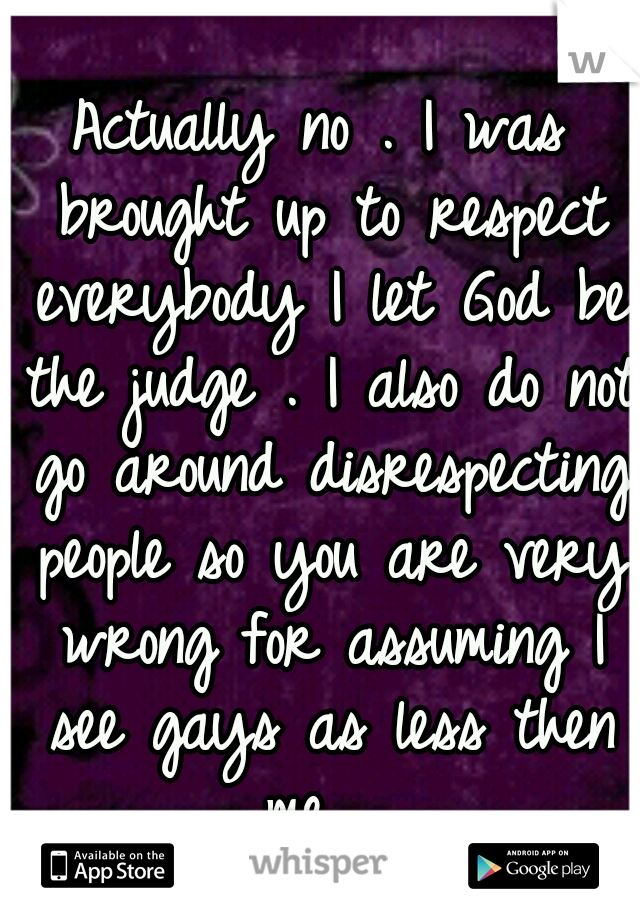 Actually no . I was brought up to respect everybody I let God be the judge . I also do not go around disrespecting people so you are very wrong for assuming I see gays as less then me . 