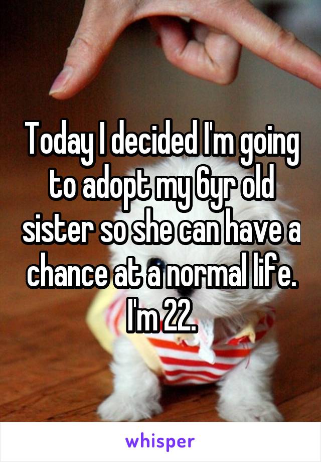 Today I decided I'm going to adopt my 6yr old sister so she can have a chance at a normal life. I'm 22.