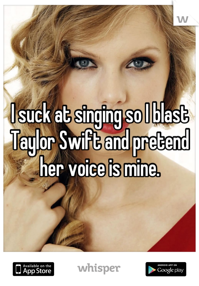 I suck at singing so I blast Taylor Swift and pretend her voice is mine.