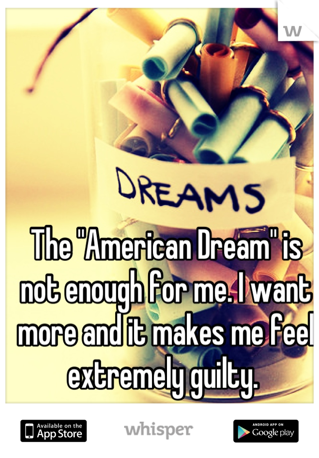 The "American Dream" is not enough for me. I want more and it makes me feel extremely guilty. 