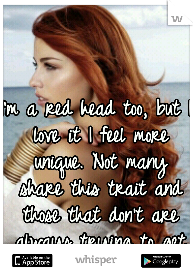 I'm a red head too, but I love it I feel more unique. Not many share this trait and those that don't are always trying to get it.