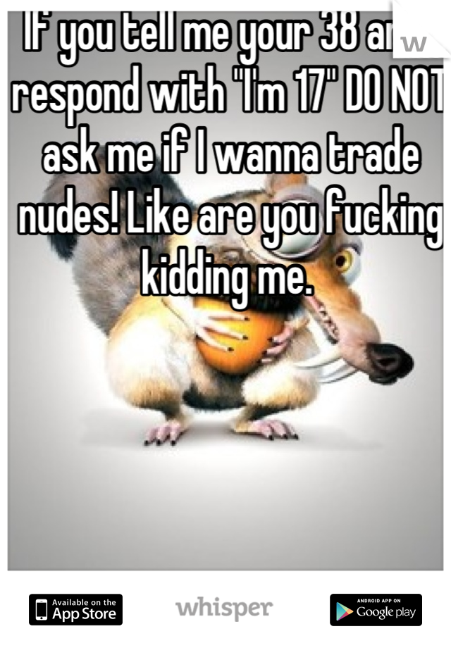 If you tell me your 38 and I respond with "I'm 17" DO NOT ask me if I wanna trade nudes! Like are you fucking kidding me. 