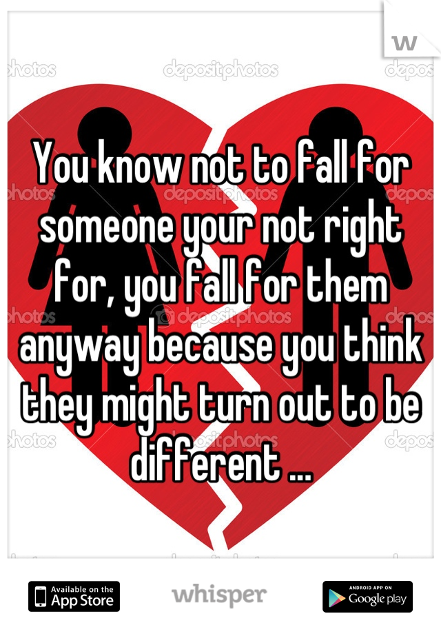 You know not to fall for someone your not right for, you fall for them anyway because you think they might turn out to be different ...