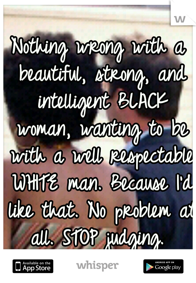 Nothing wrong with a beautiful, strong, and intelligent BLACK woman, wanting to be with a well respectable WHITE man. Because I'd like that. No problem at all. STOP judging. 