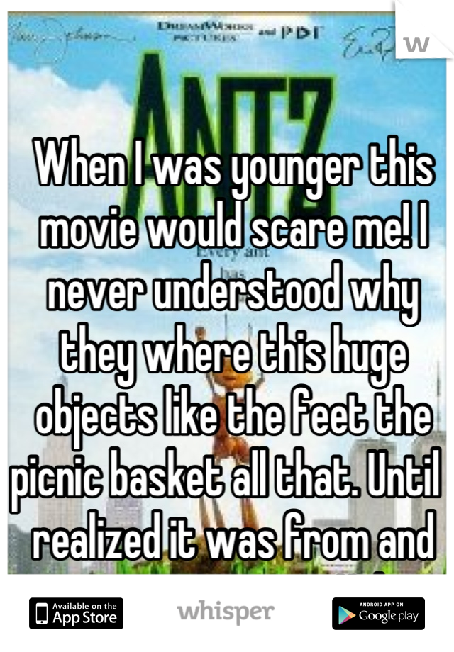 When I was younger this movie would scare me! I never understood why they where this huge objects like the feet the picnic basket all that. Until I realized it was from and ants perspective. Haha  