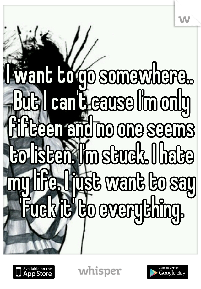 I want to go somewhere.. But I can't cause I'm only fifteen and no one seems to listen. I'm stuck. I hate my life. I just want to say 'Fuck it' to everything.