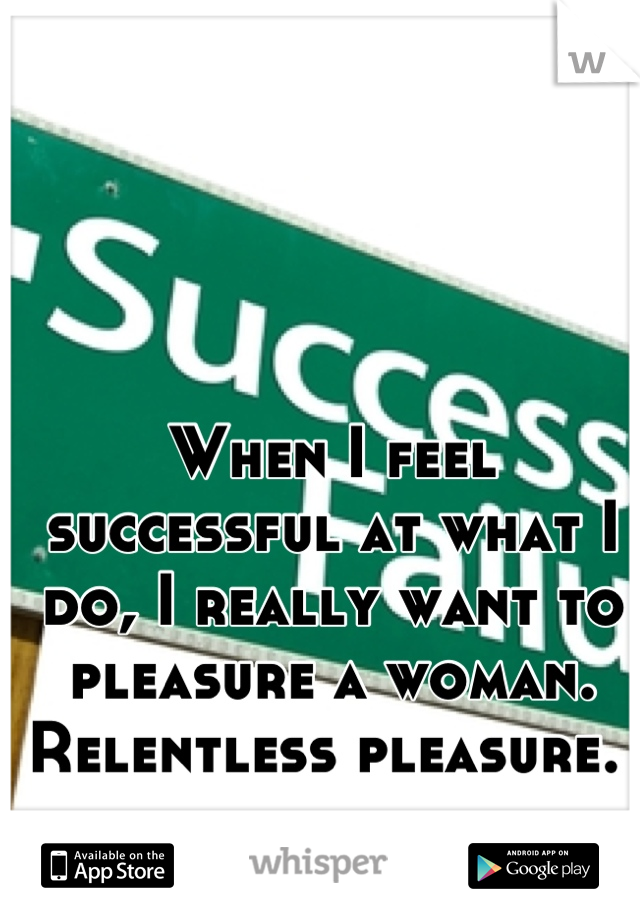 When I feel successful at what I do, I really want to pleasure a woman. Relentless pleasure. 