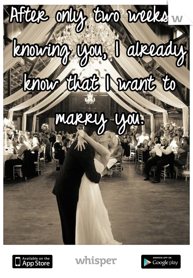 After only two weeks of knowing you, I already know that I want to marry you.